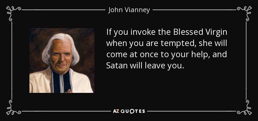 If you invoke the Blessed Virgin when you are tempted, she will come at once to your help, and Satan will leave you. - John Vianney