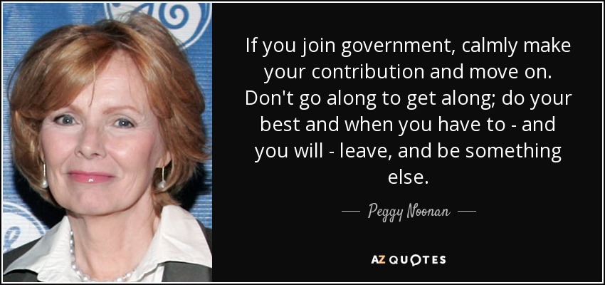 If you join government, calmly make your contribution and move on. Don't go along to get along; do your best and when you have to - and you will - leave, and be something else. - Peggy Noonan