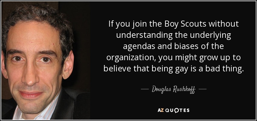 If you join the Boy Scouts without understanding the underlying agendas and biases of the organization, you might grow up to believe that being gay is a bad thing. - Douglas Rushkoff