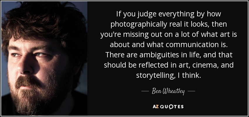 If you judge everything by how photographically real it looks, then you're missing out on a lot of what art is about and what communication is. There are ambiguities in life, and that should be reflected in art, cinema, and storytelling, I think. - Ben Wheatley