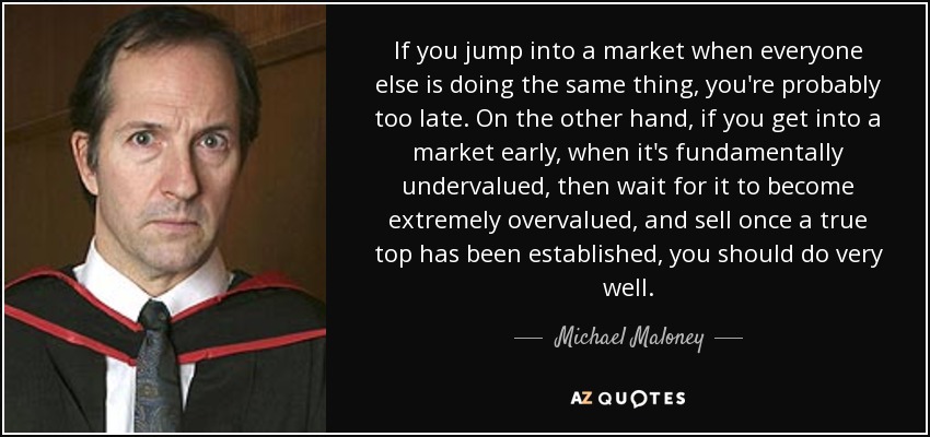 If you jump into a market when everyone else is doing the same thing, you're probably too late. On the other hand, if you get into a market early, when it's fundamentally undervalued, then wait for it to become extremely overvalued, and sell once a true top has been established, you should do very well. - Michael Maloney