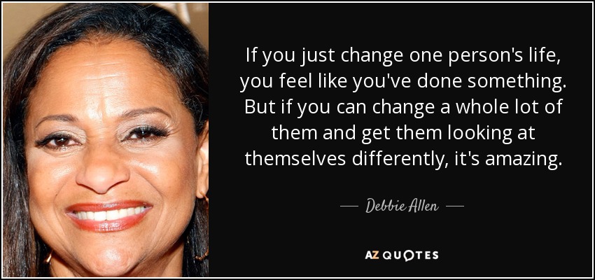 If you just change one person's life, you feel like you've done something. But if you can change a whole lot of them and get them looking at themselves differently, it's amazing. - Debbie Allen