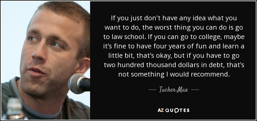 If you just don't have any idea what you want to do, the worst thing you can do is go to law school. If you can go to college, maybe it's fine to have four years of fun and learn a little bit, that's okay, but if you have to go two hundred thousand dollars in debt, that's not something I would recommend. - Tucker Max