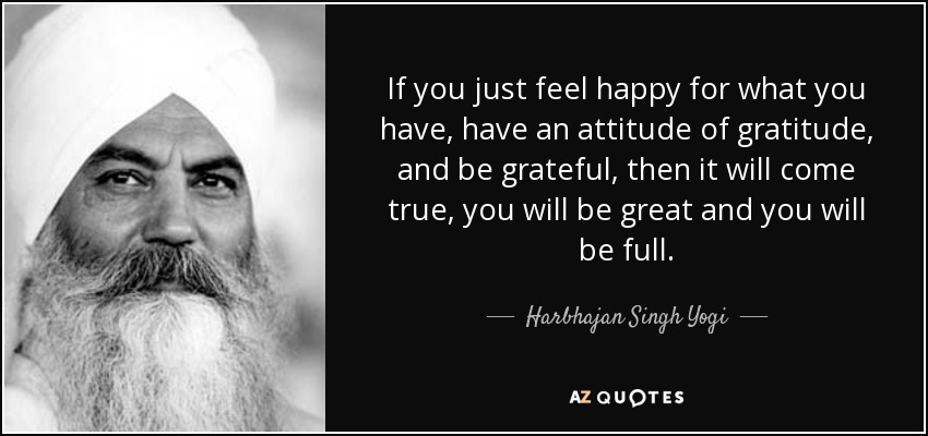 If you just feel happy for what you have, have an attitude of gratitude, and be grateful, then it will come true, you will be great and you will be full. - Harbhajan Singh Yogi