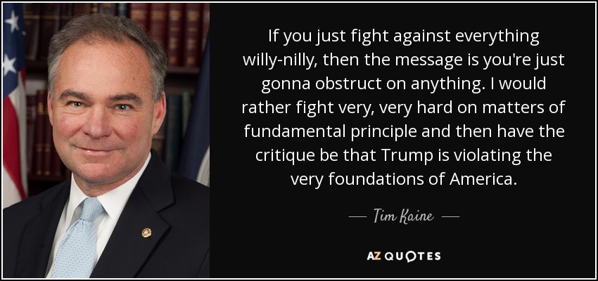If you just fight against everything willy-nilly, then the message is you're just gonna obstruct on anything. I would rather fight very, very hard on matters of fundamental principle and then have the critique be that Trump is violating the very foundations of America. - Tim Kaine