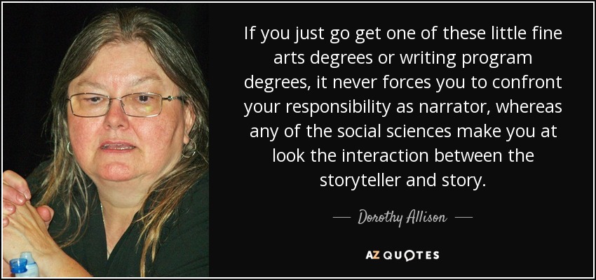 If you just go get one of these little fine arts degrees or writing program degrees, it never forces you to confront your responsibility as narrator, whereas any of the social sciences make you at look the interaction between the storyteller and story. - Dorothy Allison