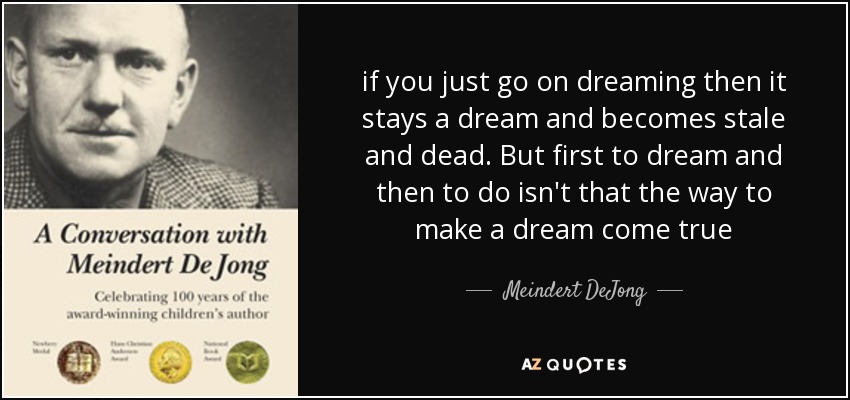 if you just go on dreaming then it stays a dream and becomes stale and dead. But first to dream and then to do isn't that the way to make a dream come true - Meindert DeJong