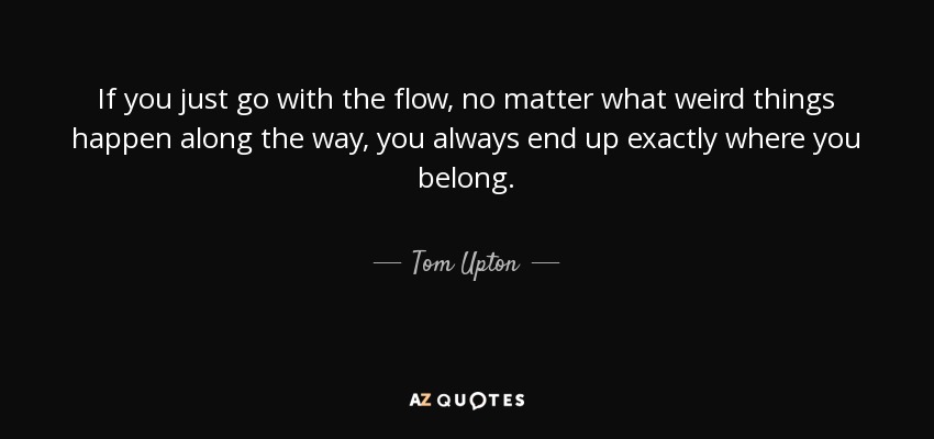 If you just go with the flow, no matter what weird things happen along the way, you always end up exactly where you belong. - Tom Upton