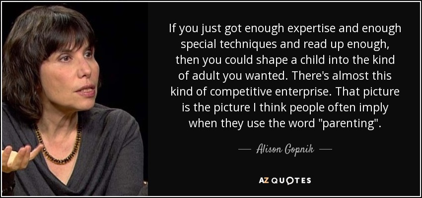 If you just got enough expertise and enough special techniques and read up enough, then you could shape a child into the kind of adult you wanted. There's almost this kind of competitive enterprise. That picture is the picture I think people often imply when they use the word 