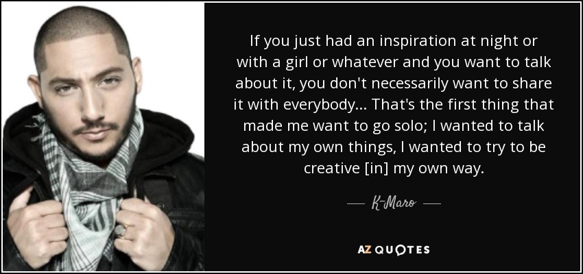 If you just had an inspiration at night or with a girl or whatever and you want to talk about it, you don't necessarily want to share it with everybody . . . That's the first thing that made me want to go solo; I wanted to talk about my own things, I wanted to try to be creative [in] my own way. - K-Maro