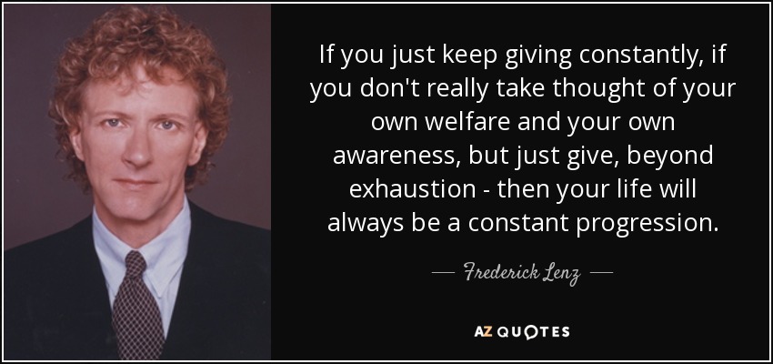 If you just keep giving constantly, if you don't really take thought of your own welfare and your own awareness, but just give, beyond exhaustion - then your life will always be a constant progression. - Frederick Lenz