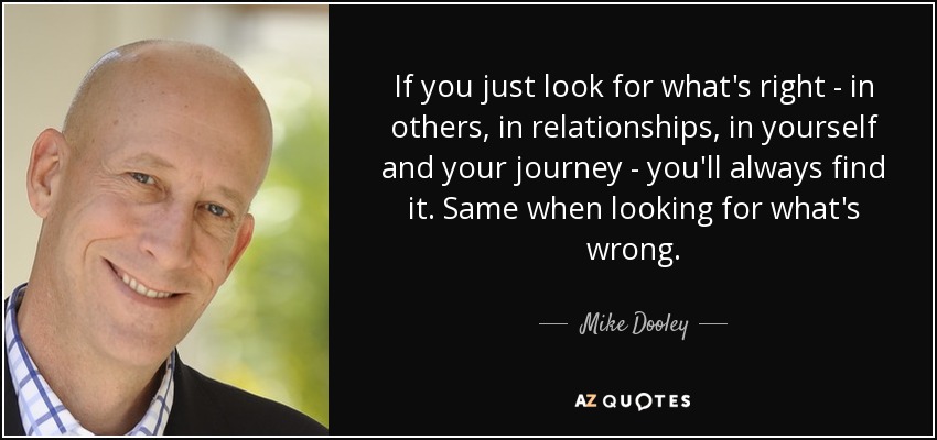 If you just look for what's right - in others, in relationships, in yourself and your journey - you'll always find it. Same when looking for what's wrong. - Mike Dooley