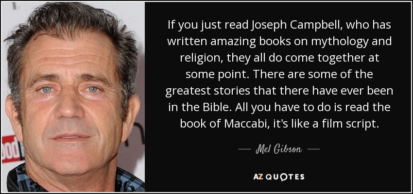 If you just read Joseph Campbell, who has written amazing books on mythology and religion, they all do come together at some point. There are some of the greatest stories that there have ever been in the Bible. All you have to do is read the book of Maccabi, it's like a film script. - Mel Gibson