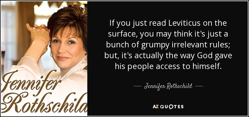 If you just read Leviticus on the surface, you may think it's just a bunch of grumpy irrelevant rules; but, it's actually the way God gave his people access to himself. - Jennifer Rothschild