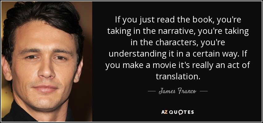 If you just read the book, you're taking in the narrative, you're taking in the characters, you're understanding it in a certain way. If you make a movie it's really an act of translation. - James Franco