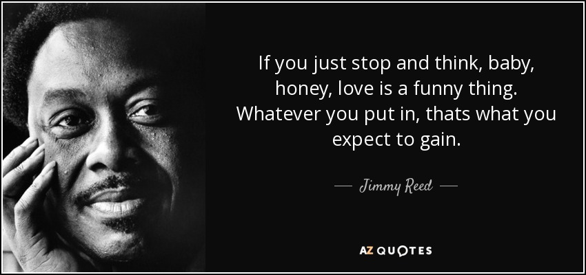 If you just stop and think, baby, honey, love is a funny thing. Whatever you put in, thats what you expect to gain. - Jimmy Reed