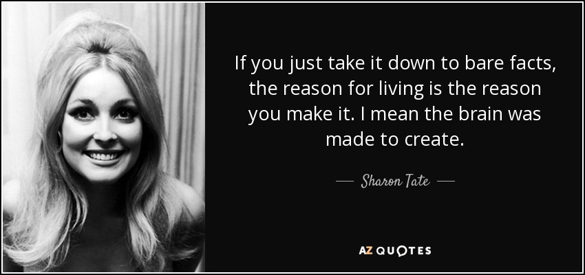 If you just take it down to bare facts, the reason for living is the reason you make it. I mean the brain was made to create. - Sharon Tate