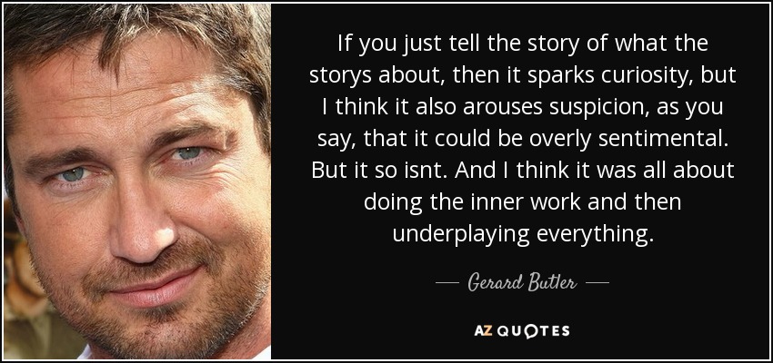 If you just tell the story of what the storys about, then it sparks curiosity, but I think it also arouses suspicion, as you say, that it could be overly sentimental. But it so isnt. And I think it was all about doing the inner work and then underplaying everything. - Gerard Butler