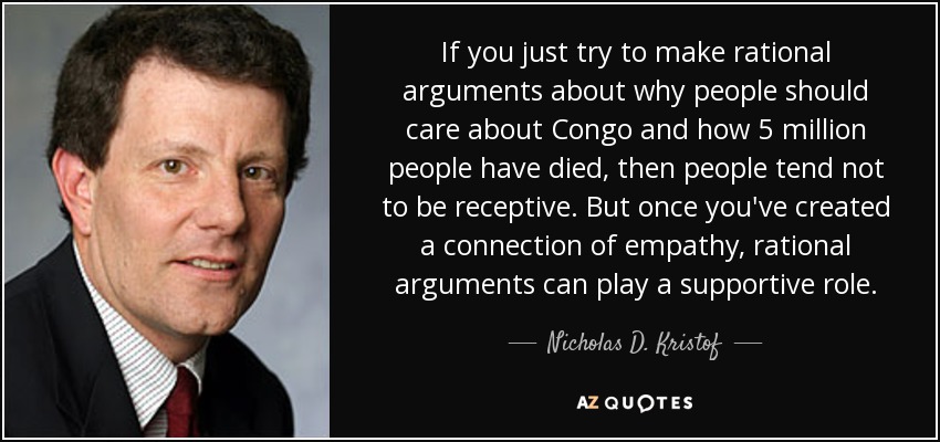 If you just try to make rational arguments about why people should care about Congo and how 5 million people have died, then people tend not to be receptive. But once you've created a connection of empathy, rational arguments can play a supportive role. - Nicholas D. Kristof