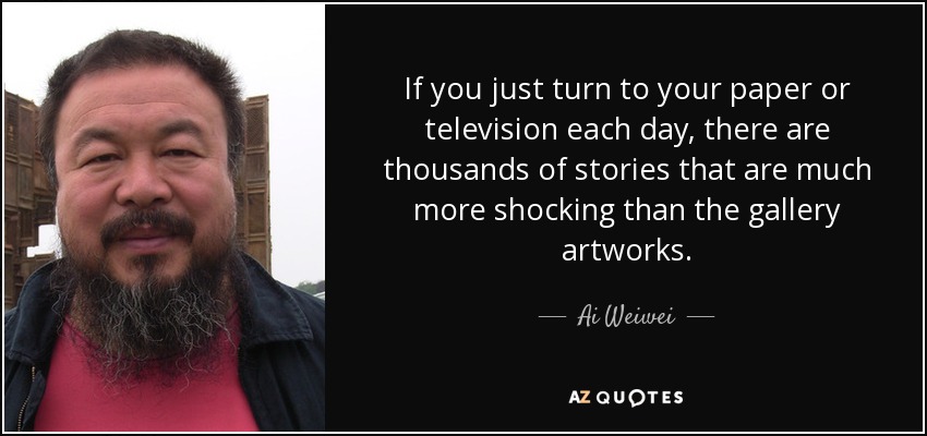 If you just turn to your paper or television each day, there are thousands of stories that are much more shocking than the gallery artworks. - Ai Weiwei