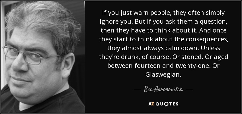 If you just warn people, they often simply ignore you. But if you ask them a question, then they have to think about it. And once they start to think about the consequences, they almost always calm down. Unless they're drunk, of course. Or stoned. Or aged between fourteen and twenty-one. Or Glaswegian. - Ben Aaronovitch