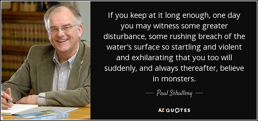 If you keep at it long enough, one day you may witness some greater disturbance, some rushing breach of the water's surface so startling and violent and exhilarating that you too will suddenly, and always thereafter, believe in monsters. - Paul Schullery