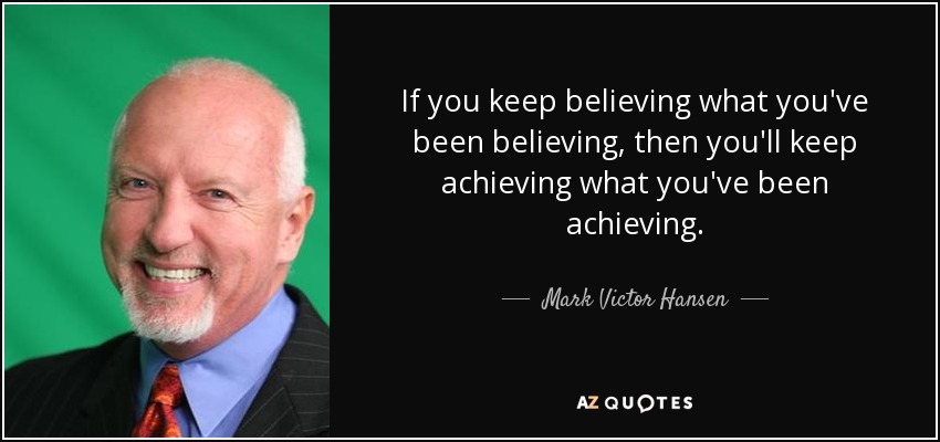 If you keep believing what you've been believing, then you'll keep achieving what you've been achieving. - Mark Victor Hansen