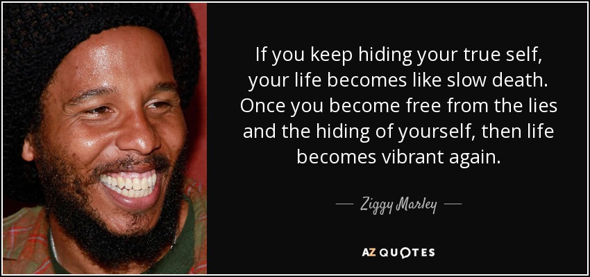 If you keep hiding your true self, your life becomes like slow death. Once you become free from the lies and the hiding of yourself, then life becomes vibrant again. - Ziggy Marley