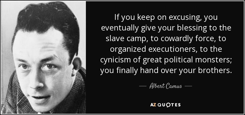 If you keep on excusing, you eventually give your blessing to the slave camp, to cowardly force, to organized executioners, to the cynicism of great political monsters; you finally hand over your brothers. - Albert Camus