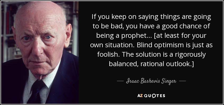 If you keep on saying things are going to be bad, you have a good chance of being a prophet... [at least for your own situation. Blind optimism is just as foolish. The solution is a rigorously balanced, rational outlook.] - Isaac Bashevis Singer