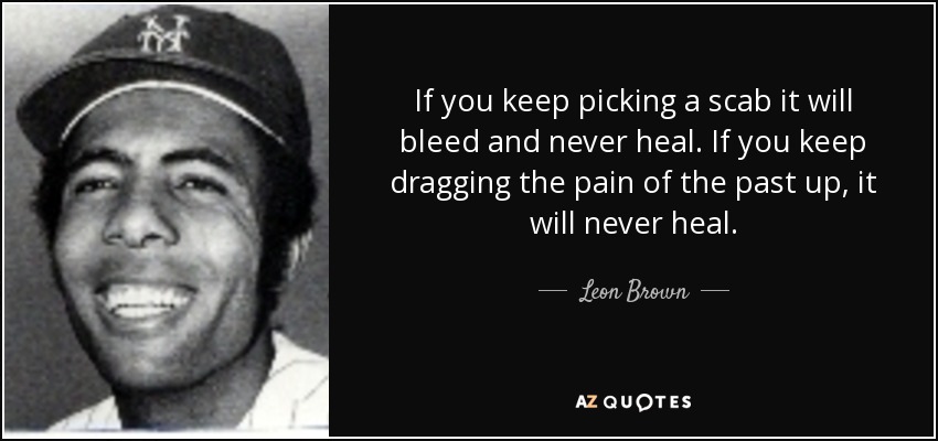 If you keep picking a scab it will bleed and never heal. If you keep dragging the pain of the past up, it will never heal. - Leon Brown