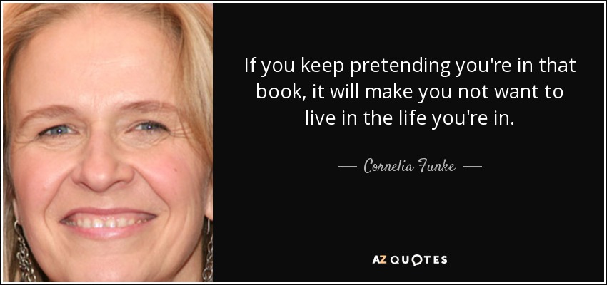 If you keep pretending you're in that book, it will make you not want to live in the life you're in. - Cornelia Funke