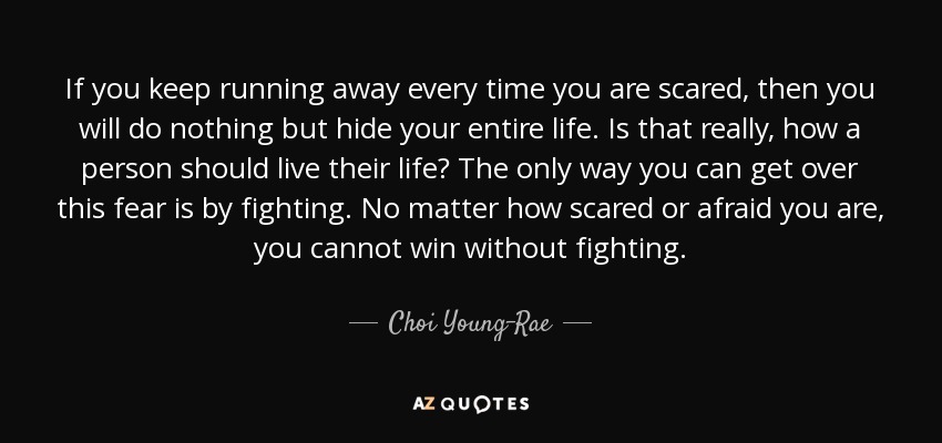 If you keep running away every time you are scared, then you will do nothing but hide your entire life. Is that really, how a person should live their life? The only way you can get over this fear is by fighting. No matter how scared or afraid you are, you cannot win without fighting. - Choi Young-Rae