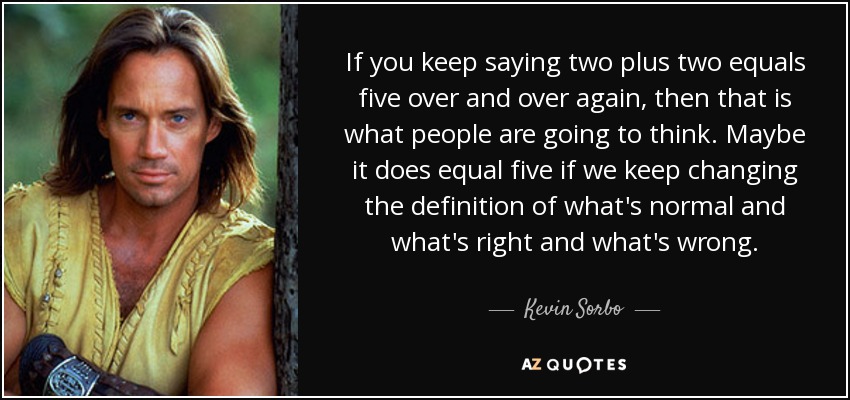 If you keep saying two plus two equals five over and over again, then that is what people are going to think. Maybe it does equal five if we keep changing the definition of what's normal and what's right and what's wrong. - Kevin Sorbo