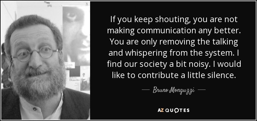 If you keep shouting, you are not making communication any better. You are only removing the talking and whispering from the system. I find our society a bit noisy. I would like to contribute a little silence. - Bruno Monguzzi