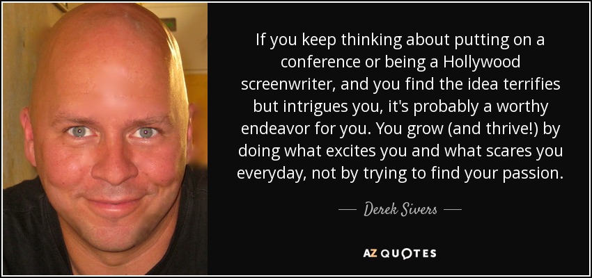 If you keep thinking about putting on a conference or being a Hollywood screenwriter, and you find the idea terrifies but intrigues you, it's probably a worthy endeavor for you. You grow (and thrive!) by doing what excites you and what scares you everyday, not by trying to find your passion. - Derek Sivers