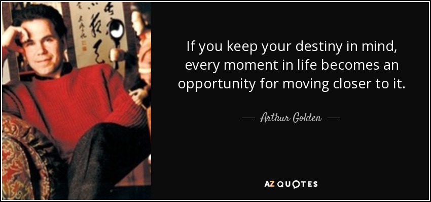 If you keep your destiny in mind, every moment in life becomes an opportunity for moving closer to it. - Arthur Golden