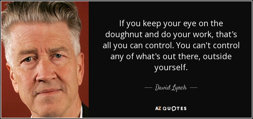 If you keep your eye on the doughnut and do your work, that's all you can control. You can't control any of what's out there, outside yourself. - David Lynch