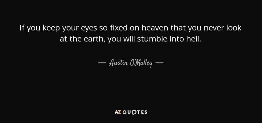 If you keep your eyes so fixed on heaven that you never look at the earth, you will stumble into hell. - Austin O'Malley