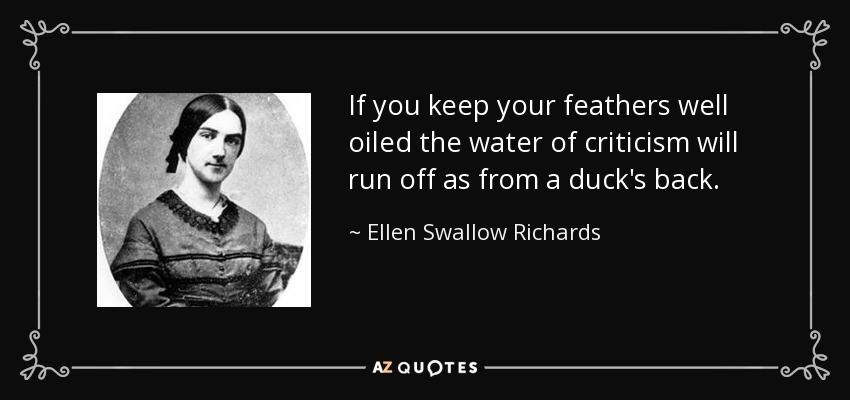 If you keep your feathers well oiled the water of criticism will run off as from a duck's back. - Ellen Swallow Richards