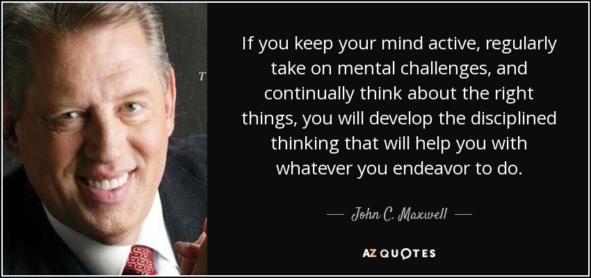 If you keep your mind active, regularly take on mental challenges, and continually think about the right things, you will develop the disciplined thinking that will help you with whatever you endeavor to do. - John C. Maxwell