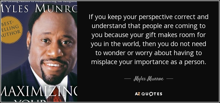 If you keep your perspective correct and understand that people are coming to you because your gift makes room for you in the world, then you do not need to wonder or worry about having to misplace your importance as a person. - Myles Munroe
