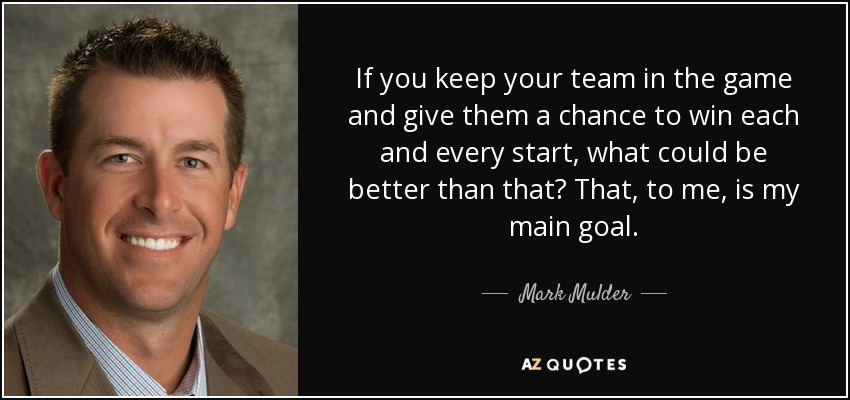 If you keep your team in the game and give them a chance to win each and every start, what could be better than that? That, to me, is my main goal. - Mark Mulder
