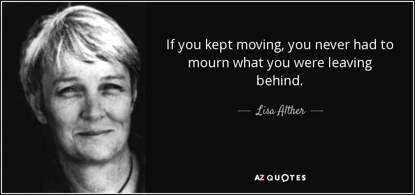 If you kept moving, you never had to mourn what you were leaving behind. - Lisa Alther