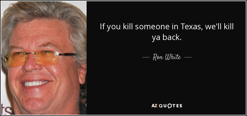 If you kill someone in Texas, we'll kill ya back. - Ron White