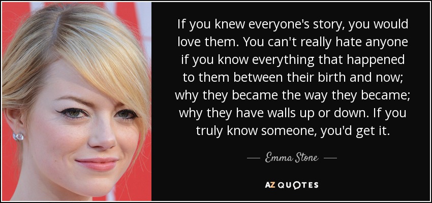 If you knew everyone's story, you would love them. You can't really hate anyone if you know everything that happened to them between their birth and now; why they became the way they became; why they have walls up or down. If you truly know someone, you'd get it. - Emma Stone