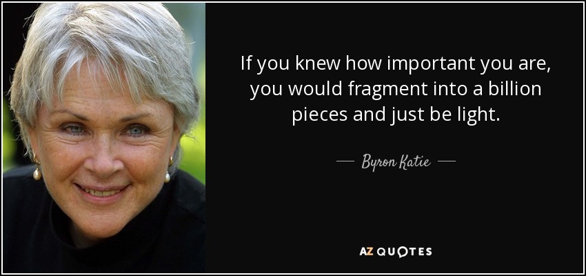 If you knew how important you are, you would fragment into a billion pieces and just be light. - Byron Katie