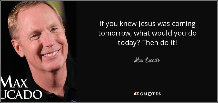 If you knew Jesus was coming tomorrow, what would you do today? Then do it! - Max Lucado