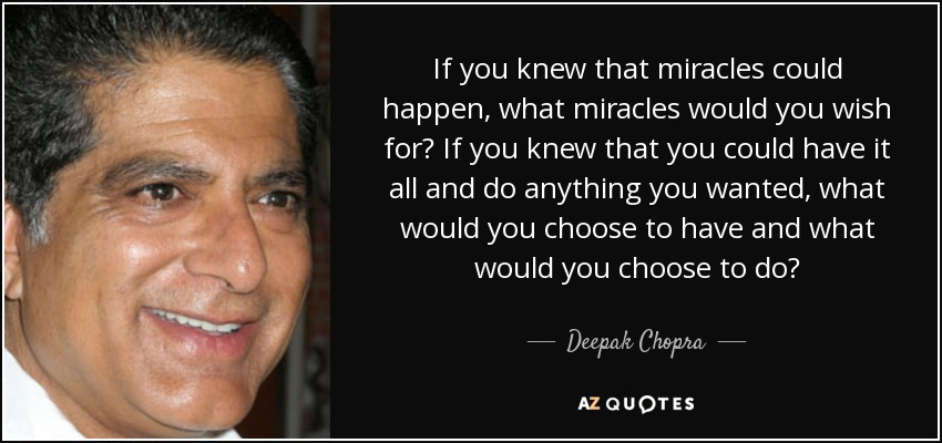 If you knew that miracles could happen, what miracles would you wish for? If you knew that you could have it all and do anything you wanted, what would you choose to have and what would you choose to do? - Deepak Chopra