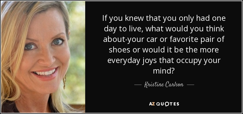 If you knew that you only had one day to live, what would you think about-your car or favorite pair of shoes or would it be the more everyday joys that occupy your mind? - Kristine Carlson